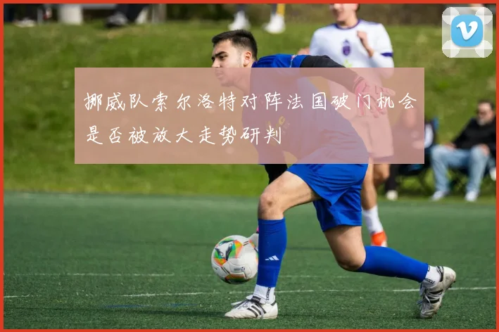 挪威队索尔洛特对阵法国破门机会是否被放大走势研判