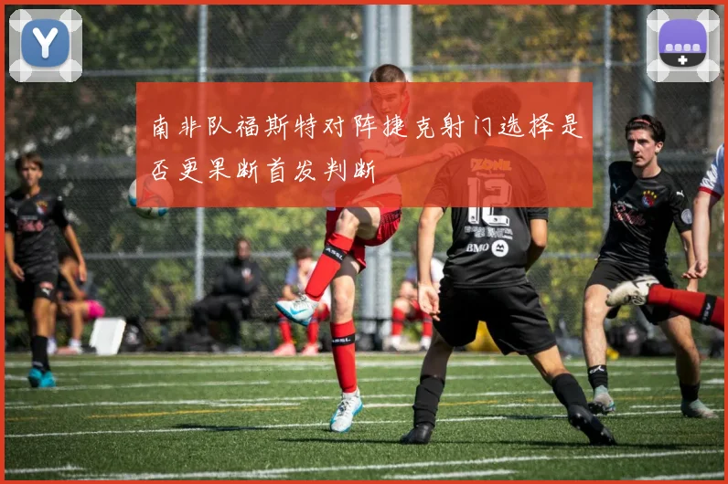 南非队福斯特对阵捷克射门选择是否更果断首发判断